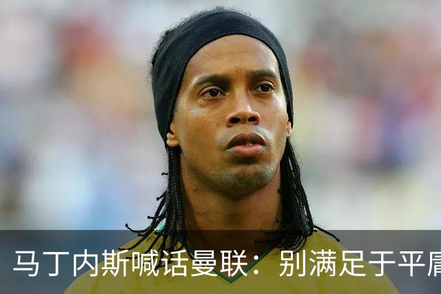 马丁内斯喊话曼联：别满足于平庸，要赢欧冠和英超